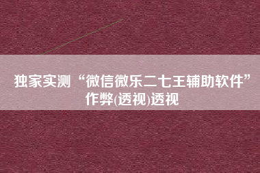 独家实测“微信微乐二七王辅助软件”作弊(透视)透视