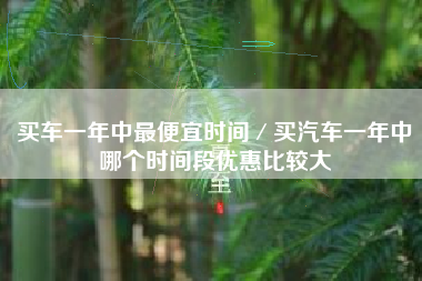 买车一年中最便宜时间／买汽车一年中哪个时间段优惠比较大
